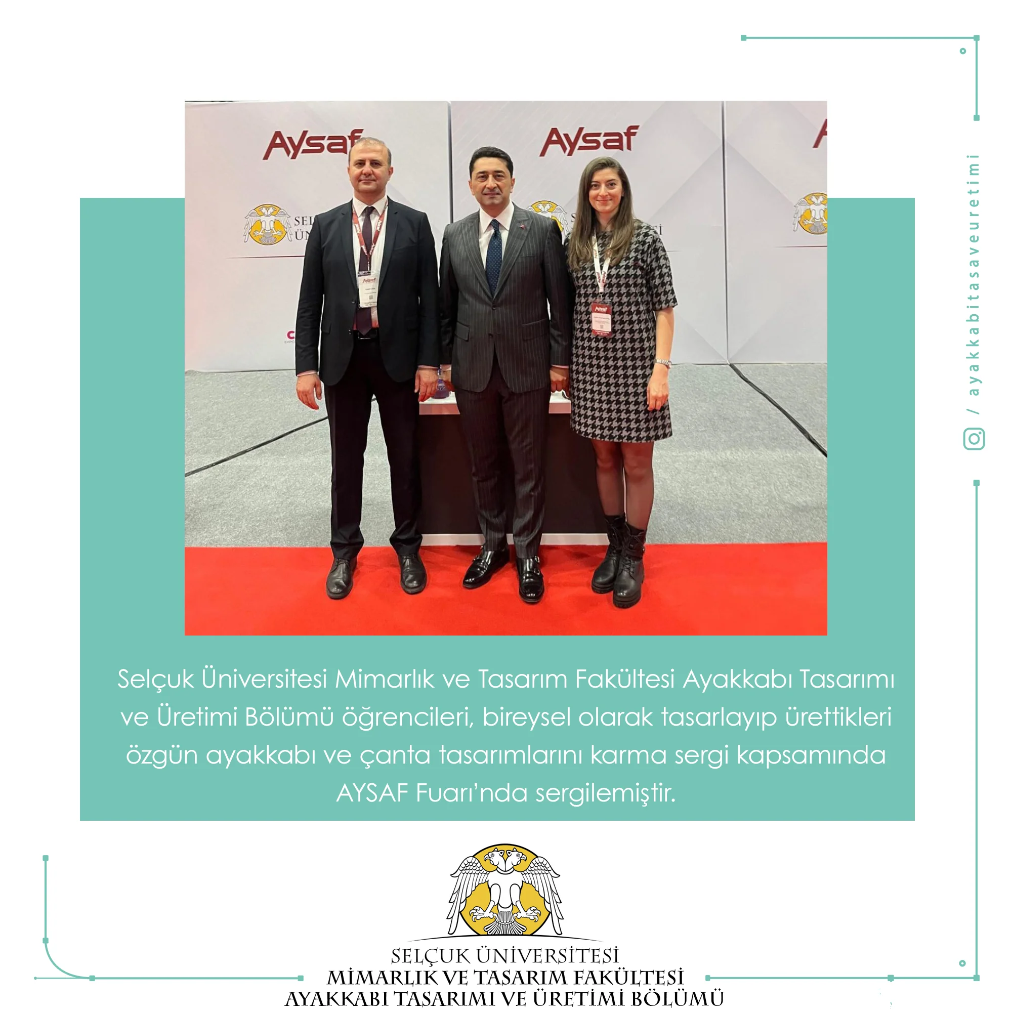 Selçuk Üniversitesi Mimarlık ve Tasarım Fakültesi Ayakkabı Tasarımı ve Üretimi Bölümü öğrencileri, bireysel olarak tasarlayıp ürettikleri özgün ayakkabı ve çanta tasarımlarını karma sergi kapsamında AYSAF Fuarı’nda sergilemiştir.